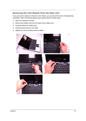 Page 70
Chapter 361
Removing the LCD Module from the Main Unit
If you just want to replace or check the LCD module, you can skip all the main unit disassembly 
procedures. After removing the battery pack, please follow the steps below.
1.Open the notebook as shown.
2.Remove the middle cover from the edge of the middle cover.
3.Carefully detach the middle cover.
4.Carefully disconnect the LCD cable.
5.Slightly pull out the wireless antenna cables. 