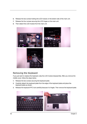 Page 71
62Chapter 3
6.Release the two screws holding the LCD module on the bottom side of the main unit.
7.Release the four screws securing the LCD hinges on the main unit.
8.Then detach the LCD module from the main unit.
Removing the Keyboard
If you just want to replace the keyboard, skip the LCD module disassembly. After you remove the 
middle cover, follow the steps below.
1.Release the two screws securing the keyboard plate.
2.Carefully detach the keyboard plate from th e edge of the keyboard plate and...