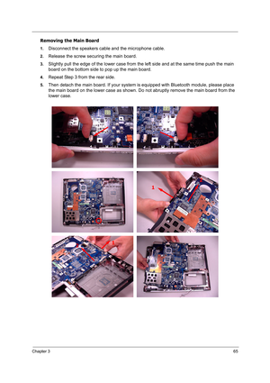 Page 74
Chapter 365
Removing the Main Board
1.Disconnect the speakers cable and the microphone cable.
2.Release the screw securing the main board.
3.Slightly pull the edge of the lower case from the left side and at the same time push the main 
board on the bottom side to pop up the main board.
4.Repeat Step 3 from the rear side.
5.Then detach the main board. If your system is equipped with Bluetooth module, please place 
the main board on the lower case as shown. Do not abruptly remove the main board from the...