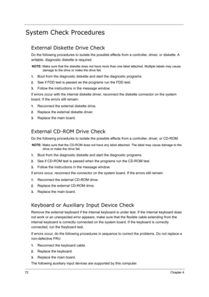 Page 81
72Chapter 4
System Check Procedures
External Diskette Drive Check
Do the following procedures to isolate the possible effects from a controller, driver, or diskette. A 
writable, diagnostic diskette is required.
NOTE:  Make sure that the diskette does not have more t han one label attached. Multiple labels may cause 
damage to the drive or make the drive fail.
1.
Boot from the diagnostic diskette and start the diagnostic programs.
2.See if FDD test is passed as the programs run the FDD test.
3.Follow...