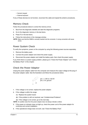 Page 82
Chapter 473
•Numeric keypad
• External keyboard
If any of these devices do not function, reconnect the cable and repeat the anterior procedures.
Memory Check
Follow the procedures below to correct the memory errors.
1.Boot from the diagnostic diskette and start the diagnostic programs.
2.Go to the diagnostic memory in the test items.
3.Press F2 in the test items.
4.Follow the instructions  in the message window.
NOTE: Make sure that the DIMM is correctly inserted into the connector. A wrong connection...