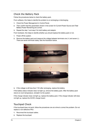 Page 83
74Chapter 4
Check the Battery Pack
Follow the procedures below to check the battery pack.
From software, this helps to identify the problem is on recharging or discharging.
1.Check the Power Management in Control Panel.
2.Then confirm that the parameters shown in the screen for Current Power Source and Total 
Battery Power Remaining are correct.
3.Repeat the step 1 and step 2 for both battery and adaptor.
From hardware, this helps to identify whether you should replace the battery pack or not.
1.Power...