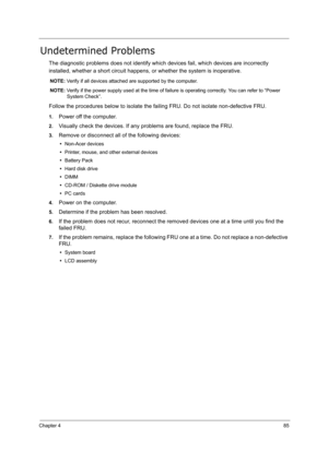 Page 94
Chapter 485
Undetermined Problems
The diagnostic problems does not identify which devices fail, which devices are incorrectly 
installed, whether a short circuit happens, or whether the system is inoperative.
NOTE:  Verify if all devices attached  are supported by the computer.
NOTE:  Verify if the power supply used at the time of fa ilure is operating correctly. You can refer to “Power 
System Check”.
Follow the procedures below to  isolate the failing FRU. Do not isolate non-defective FRU.
1.Power off...