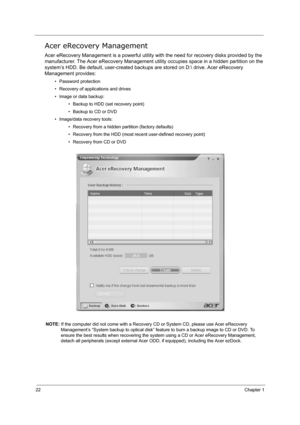 Page 3122Chapter 1
Acer eRecovery Management
Acer eRecovery Management is a powerful utility with the need for recovery disks provided by the 
manufacturer. The Acer eRecovery Management utility occupies space in a hidden partition on the 
system’s HDD. Be default, user-created backups are stored on D: drive. Acer eRecovery 
Management provides:
• Password protection
• Recovery of applications and drives
• Image or data backup:
• Backup to HDD (set recovery point)
• Backup to CD or DVD
• Image/data recovery...