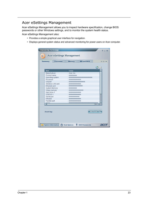 Page 32Chapter 123
Acer eSettings Management
Acer eSettings Management allows you to inspect hardware specification, change BIOS 
passwords or other Windows settings, and to monitor the system health status. 
Acer eSettings Management also:
• Provides a simple graphical user interface for navigation.
• Displays general system status and advanced monitoring for power users on Acer computer. 