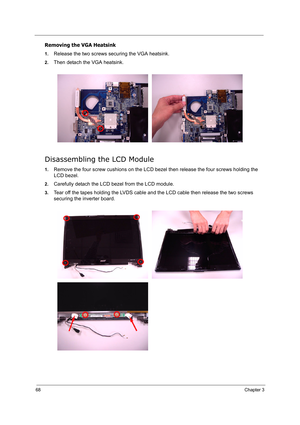 Page 7768Chapter 3
Removing the VGA Heatsink
1.Release the two screws securing the VGA heatsink.
2.Then detach the VGA heatsink.
Disassembling the LCD Module
1.Remove the four screw cushions on the LCD bezel then release the four screws holding the 
LCD bezel.
2.Carefully detach the LCD bezel from the LCD module.
3.Tear off the tapes holding the LVDS cable and the LCD cable then release the two screws 
securing the inverter board. 