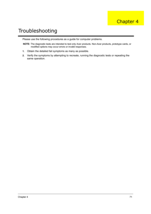 Page 80Chapter 471
Please use the following procedures as a guide for computer problems.
NOTE: The diagnostic tests are intended to test only Acer products. Non-Acer products, prototype cards, or 
modified options may occur errors or invalid responses.
1.
Obtain the detailed fail symptoms as many as possible.
2.Verify the symptoms by attempting to recreate, running the diagnostic tests or repeating the 
same operation.
Troubleshooting
Chapter 4 