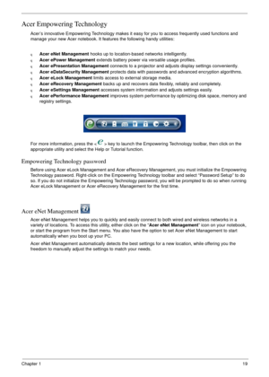 Page 25Chapter 119
Acer Empowering Technology
Acer’s innovative Empowering Technology makes it easy for you to access frequently used functions and 
manage your new Acer notebook. It features the following handy utilities: 
qAcer eNet Management hooks up to location-based networks intelligently.
qAcer ePower Management extends battery power via versatile usage profiles.
qAcer ePresentation Management connects to a projector and adjusts display settings conveniently.
qAcer eDataSecurity Management protects data...