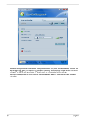 Page 2620Chapter 1
Acer eNet Management can save network settings for a location to a profile, and automatically switch to the 
appropriate profile when you move from one location to another. Settings stored include network connection 
settings (IP and DNS settings, wireless AP details, etc.), as well as default printer settings. 
Security and safety concerns mean that Acer eNet Management does not store username and password 
information. 