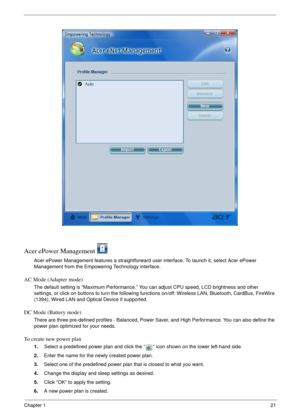 Page 27Chapter 121
Acer ePower Management 
Acer ePower Management features a straightforward user interface. To launch it, select Acer ePower 
Management from the Empowering Technology interface.
AC Mode (Adapter mode)
The default setting is “Maximum Performance.” You can adjust CPU speed, LCD brightness and other 
settings, or click on buttons to turn the following functions on/off: Wireless LAN, Bluetooth, CardBus, FireWire 
(1394), Wired LAN and Optical Device if supported.
DC Mode (Battery mode)
There are...