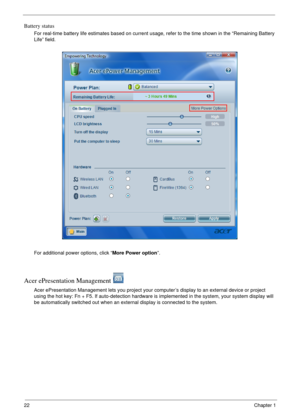 Page 2822Chapter 1
Battery status
For real-time battery life estimates based on current usage, refer to the time shown in the “Remaining Battery 
Life” field.
For additional power options, click “More Power option”.
Acer ePresentation Management 
Acer ePresentation Management lets you project your computer’s display to an external device or project 
using the hot key: Fn + F5. If auto-detection hardware is implemented in the system, your system display will 
be automatically switched out when an external...