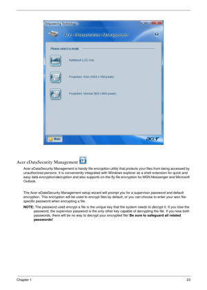 Page 29Chapter 123
Acer eDataSecurity Management 
Acer eDataSecurity Management is handy file encryption utility that protects your files from being accessed by 
unauthorized persons. It is conveniently integrated with Windows explorer as a shell extension for quick and 
easy data encryption/decryption and also supports on-the-fly file encryption for MSN Messenger and Microsoft 
Outlook. 
The Acer eDataSecurity Management setup wizard will prompt you for a supervisor password and default 
encryption. This...