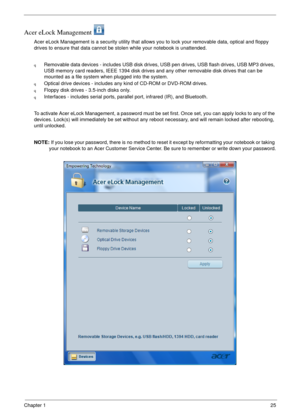 Page 31Chapter 125
Acer eLock Management 
Acer eLock Management is a security utility that allows you to lock your removable data, optical and floppy 
drives to ensure that data cannot be stolen while your notebook is unattended.
qRemovable data devices - includes USB disk drives, USB pen drives, USB flash drives, USB MP3 drives, 
USB memory card readers, IEEE 1394 disk drives and any other removable disk drives that can be 
mounted as a file system when plugged into the system.
qOptical drive devices -...