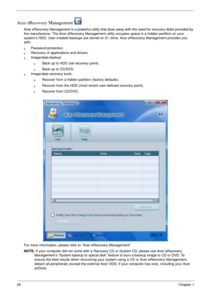 Page 3226Chapter 1
Acer eRecovery Management 
Acer eRecovery Management is a powerful utility that does away with the need for recovery disks provided by 
the manufacturer. The Acer eRecovery Management utility occupies space in a hidden partition on your 
system’s HDD. User-created backups are stored on D: drive. Acer eRecovery Management provides you 
with:
qPassword protection.
qRecovery of applications and drivers.
qImage/data backup:
qBack up to HDD (set recovery point).
qBack up to CD/DVD.
qImage/data...