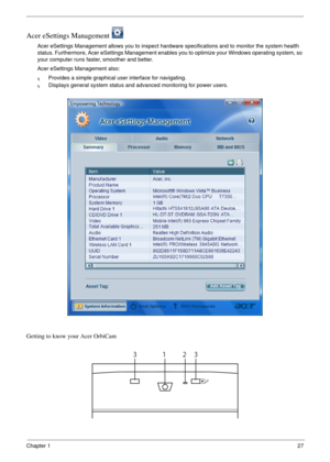 Page 33Chapter 127
Acer eSettings Management 
Acer eSettings Management allows you to inspect hardware specifications and to monitor the system health 
status. Furthermore, Acer eSettings Management enables you to optimize your Windows operating system, so 
your computer runs faster, smoother and better. 
Acer eSettings Management also:
qProvides a simple graphical user interface for navigating.
qDisplays general system status and advanced monitoring for power users.
Getting to know your Acer OrbiCam
1233 