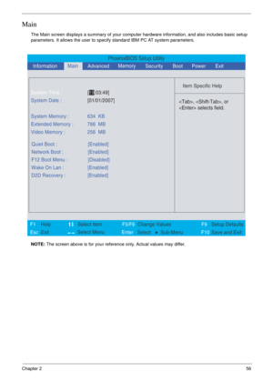 Page 49Chapter 256
Main
The Main screen displays a summary of your computer hardware information, and also includes basic setup 
parameters. It allows the user to specify standard IBM PC AT system parameters.
NOTE: The screen above is for your reference only. Actual values may differ.
PhoenixBIOS Setup Utility
    
 
Item Specific Help 
 
 
 
 
  
  
  
   
  
, , or
 selects field.
 
 
F1
        F5/F6
                 F9 Setup Defaults 
Esc  Enter  Select  Sub-MenuF10 Save and Exit  
System Time :[19:03:49]...