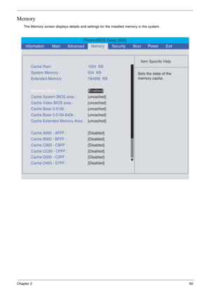 Page 53Chapter 260
Memory
The Memory screen displays details and settings for the installed memory in the system.
PhoenixBIOS Setup Utility
    
 
Item Specific Help 
  
Sets the state of the
memory cache.
 
Cache Ram1024  KB
System Memory :634  KB
Cache System BIOS area :[uncached]
Cache Base 0-512k :[uncached] Cache Video BIOS area :[uncached]
Cache Base 0-512k-640k :
[uncached]
Cache Extended Memory Area :[uncached] Extended Memory :784896  KB
Memory Cache :[Enabled] 
Cache A000 - AFFF :[Disabled]
Cache B000...