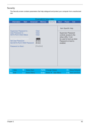 Page 55Chapter 262
Security
The Security screen contains parameters that help safeguard and protect your computer from unauthorized 
use.
PhoenixBIOS Setup Utility
          
 
Item Specific Help 
Supervisor Password Is :
User Password Is : Clear
Set Supervisor Password
Set User Password
  Password on Boot :[Disabled]
 
  
 Supervisor Password
controls access to the
setup utility. It can
be used to boot up when
Password on boot is
enabled. 
 
 
F1  Help    Select Item   F5/F6 Change ValuesF9 Setup Defaults 
Esc...