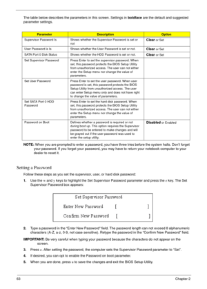 Page 5663Chapter 2
The table below describes the parameters in this screen. Settings in boldface are the default and suggested 
parameter settings.
NOTE: When you are prompted to enter a password, you have three tries before the system halts. Don’t forget 
your password. If you forget your password, you may have to return your notebook computer to your 
dealer to reset it.
Setting a Password
Follow these steps as you set the supervisor, user, or hard disk password:
1.Use the w and y keys to highlight the Set...