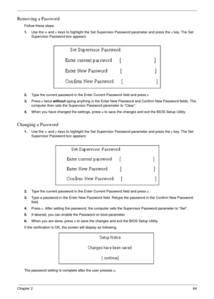 Page 57Chapter 264
Removing a Password
Follow these steps:
1.Use the w and y keys to highlight the Set Supervisor Password parameter and press the e key. The Set 
Supervisor Password box appears:
2.Type the current password in the Enter Current Password field and press e.
3.Press e twice without typing anything in the Enter New Password and Confirm New Password fields. The 
computer then sets the Supervisor Password parameter to “Clear”.
4.When you have changed the settings, press u to save the changes and exit...
