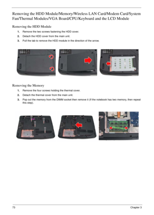 Page 7073Chapter 3
Removing the HDD Module/Memory/Wireless LAN Card/Modem Card/System 
Fan/Thermal Modules/VGA Board/CPU/Keyboard and the LCD Module 
Removing the HDD Module
1.Remove the two screws fastening the HDD cover.
2.Detach the HDD cover from the main unit.
3.Pull the tab to remove the HDD module in the direction of the arrow.
Removing the Memory
1.Remove the four screws holding the thermal cover.
2.Detach the thermal cover from the main unit.
3.Pop out the memory from the DIMM socket then remove it (If...