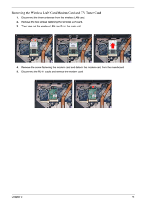 Page 71Chapter 374
Removing the Wireless LAN Card/Modem Card and TV Tuner Card
1.Disconnect the three antennae from the wireless LAN card.
2.Remove the two screws fastening the wireless LAN card.
3.Then take out the wireless LAN card from the main unit. 
4.Remove the screw fastening the modem card and detach the modem card from the main board.
5.Disconnect the RJ-11 cable and remove the modem card. 