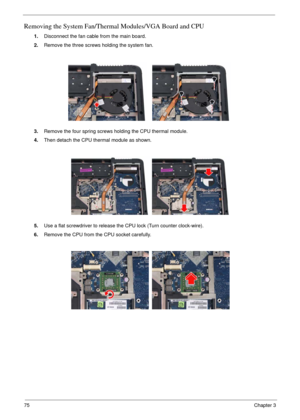 Page 7275Chapter 3
Removing the System Fan/Thermal Modules/VGA Board and CPU
1.Disconnect the fan cable from the main board.
2.Remove the three screws holding the system fan.
3.Remove the four spring screws holding the CPU thermal module.
4.Then detach the CPU thermal module as shown.
5.Use a flat screwdriver to release the CPU lock (Turn counter clock-wire).
6.Remove the CPU from the CPU socket carefully. 