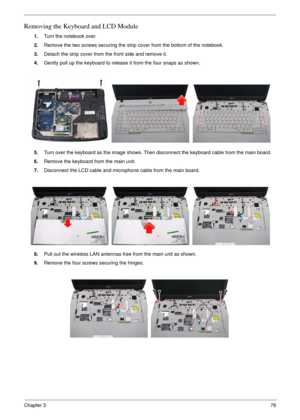 Page 73Chapter 376
Removing the Keyboard and LCD Module
1.Turn the notebook over.
2.Remove the two screws securing the strip cover from the bottom of the notebook.
3.Detach the strip cover from the front side and remove it.
4.Gently pull up the keyboard to release it from the four snaps as shown.
5.Turn over the keyboard as the image shows. Then disconnect the keyboard cable from the main board.
6.Remove the keyboard from the main unit.
7.Disconnect the LCD cable and microphone cable from the main board....