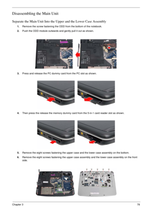 Page 75Chapter 378
Disassembling the Main Unit
Separate the Main Unit Into the Upper and the Lower Case Assembly
1.Remove the screw fastening the ODD from the bottom of the notebook.
2.Push the ODD module outwards and gently pull it out as shown.
3.Press and release the PC dummy card from the PC slot as shown.
4.Then press the release the memory dummy card from the 5-in-1 card reader slot as shown.
5.Remove the eight screws fastening the upper case and the lower case assembly on the bottom.
6.Remove the eight...