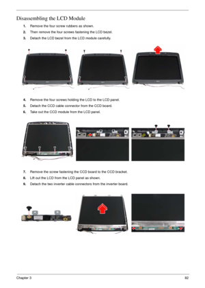 Page 79Chapter 382
Disassembling the LCD Module
1.Remove the four screw rubbers as shown.
2.Then remove the four screws fastening the LCD bezel.
3.Detach the LCD bezel from the LCD module carefully.
4.Remove the four screws holding the LCD to the LCD panel.
5.Detach the CCD cable connector from the CCD board.
6.Take out the CCD module from the LCD panel.
7.Remove the screw fastening the CCD board to the CCD bracket.
8.Lift out the LCD from the LCD panel as shown.
9.Detach the two inverter cable connectors from...