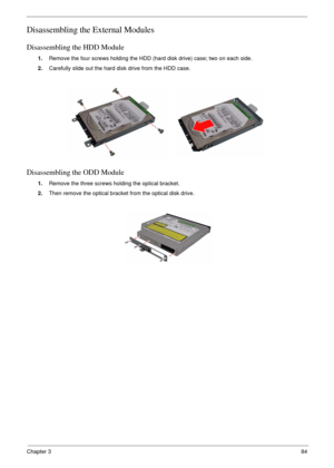 Page 81Chapter 384
Disassembling the External Modules
Disassembling the HDD Module
1.Remove the four screws holding the HDD (hard disk drive) case; two on each side.
2.Carefully slide out the hard disk drive from the HDD case.
Disassembling the ODD Module
1.Remove the three screws holding the optical bracket.
2.Then remove the optical bracket from the optical disk drive. 