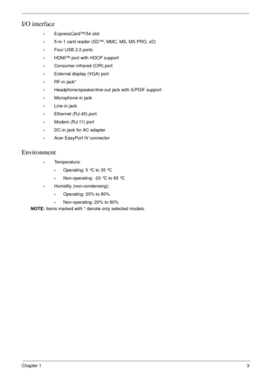 Page 13Chapter 13
I/O interface
•ExpressCard™/54 slot
•5-in-1 card reader (SD™, MMC, MS, MS PRO, xD)
•Four USB 2.0 ports
•HDMI™ port with HDCP support
•Consumer infrared (CIR) port
•External display (VGA) port
•RF-in jack*
•Headphone/speaker/line-out jack with S/PDIF support
•Microphone-in jack
•Line-in jack
•Ethernet (RJ-45) port
•Modem (RJ-11) port
•DC-in jack for AC adapter
•Acer EasyPort IV connector
Environment
•Temperature:
•Operating: 5 °C to 35 °C
•Non-operating: -20 °C to 65 °C
•Humidity...
