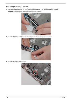 Page 134124Chapter 3
Replacing the Media Board
1.Insert the Media Board into the lower cover. If necessary, use a pry to press the board in place.
IMPORTANT:Do not press on components to prevent damage.
2.Insert the FFC flush with the connector and press the locking lever down to secure.
3.Insert the FFC through the chassis. 