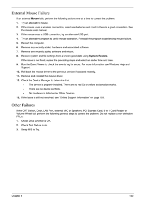 Page 169Chapter 4159
External Mouse Failure
If an external Mouse fails, perform the following actions one at a time to correct the problem. 
1.Try an alternative mouse.
2.If the mouse uses a wireless connection, insert new batteries and confirm there is a good connection. See 
the mouse user manual.
3.If the mouse uses a USB connection, try an alternate USB port.
4.Try an alternative program to verify mouse operation. Reinstall the program experiencing mouse failure.
5.Restart the computer.
6.Remove any recently...