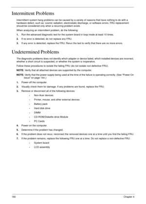 Page 170160Chapter 4
Intermittent Problems
Intermittent system hang problems can be caused by a variety of reasons that have nothing to do with a 
hardware defect, such as: cosmic radiation, electrostatic discharge, or software errors. FRU replacement 
should be considered only when a recurring problem exists.
When analyzing an intermittent problem, do the following:
1.Run the advanced diagnostic test for the system board in loop mode at least 10 times.
2.If no error is detected, do not replace any FRU.
3.If any...