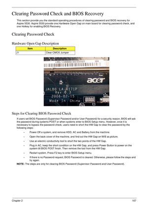 Page 177Chapter 2167
Clearing Password Check and BIOS Recovery
This section provide you the standard operating procedures of clearing password and BIOS recovery for 
Aspire 5530. Aspire 5530 provide one Hardware Open Gap on main board for clearing password check, and 
one Hotkey for enabling BIOS Recovery.
Clearing Password Check
Hardware Open Gap Description
Steps for Clearing BIOS Password Check
If users set BIOS Password (Supervisor Password and/or User Password) for a security reason, BIOS will ask 
the...