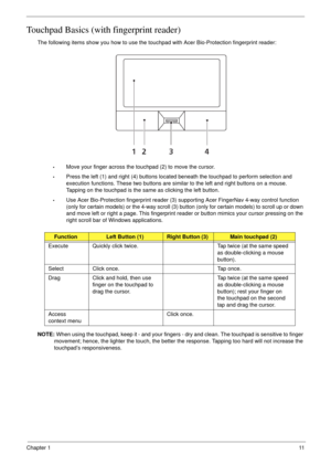 Page 21Chapter 111
Touchpad Basics (with fingerprint reader)
The following items show you how to use the touchpad with Acer Bio-Protection fingerprint reader:
•Move your finger across the touchpad (2) to move the cursor.
•Press the left (1) and right (4) buttons located beneath the touchpad to perform selection and 
execution functions. These two buttons are similar to the left and right buttons on a mouse. 
Tapping on the touchpad is the same as clicking the left button.
•Use Acer Bio-Protection fingerprint...