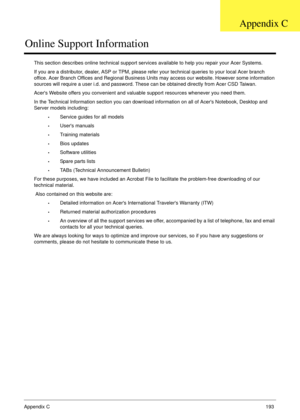 Page 203Appendix C193
Online Support Information
This section describes online technical support services available to help you repair your Acer Systems.
If you are a distributor, dealer, ASP or TPM, please refer your technical queries to your local Acer branch 
office. Acer Branch Offices and Regional Business Units may access our website. However some information 
sources will require a user i.d. and password. These can be obtained directly from Acer CSD Taiwan.
Acers Website offers you convenient and valuable...