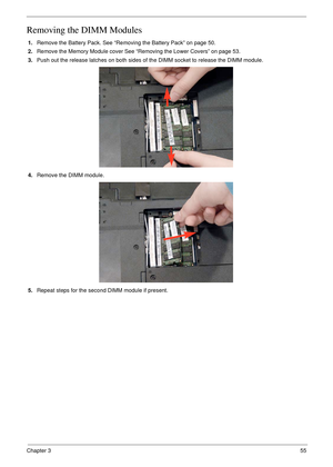 Page 65Chapter 355
Removing the DIMM Modules
1.Remove the Battery Pack. See “Removing the Battery Pack” on page 50.
2.Remove the Memory Module cover See “Removing the Lower Covers” on page 53.
3.Push out the release latches on both sides of the DIMM socket to release the DIMM module. 
4.Remove the DIMM module.
5.Repeat steps for the second DIMM module if present. 