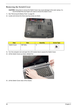 Page 7666Chapter 3
Removing the Switch Cover
CAUTION: Using tools to remove the Switch Cover may cause damage to the outer casing. It is 
recommended that only fingers are used to remove the Switch Cover.
1.See “Removing the Battery Pack” on page 50.
2.Locate and remove the three securing screws as shown.
3.Turn the computer over and open the LCD module fully to expose the Switch Cover.
4.Lift the Switch Cover as shown, leftside first.
5.Lift the Switch Cover clear of the chassis.
StepSizeQuantityScrew Type...