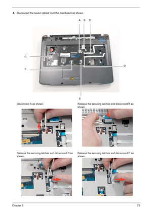 Page 83Chapter 373
4.Disconnect the seven cables from the mainboard as shown.
Disconnect A as shown. Release the securing latches and disconnect B as 
shown.
Release the securing latches and disconnect C as 
shown.Release the securing latches and disconnect D as 
shown.
BC
D
E F
GA 