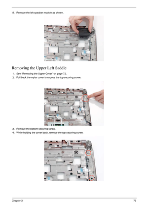 Page 89Chapter 379
5.Remove the left speaker module as shown.
Removing the Upper Left Saddle
1.See “Removing the Upper Cover” on page 72.
2.Pull back the mylar cover to expose the top securing screw.
3.Remove the bottom securing screw.
4.While holding the cover back, remove the top securing screw.  