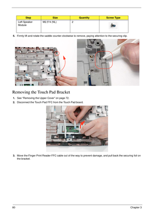 Page 9080Chapter 3
5.Firmly lift and rotate the saddle counter-clockwise to remove, paying attention to the securing clip.
Removing the Touch Pad Bracket
1.See “Removing the Upper Cover” on page 72.
2.Disconnect the Touch Pad FFC from the Touch Pad board.
3.Move the Finger Print Reader FFC cable out of the way to prevent damage, and pull back the securing foil on 
the bracket.
StepSizeQuantityScrew Type
Left Speaker 
ModuleM2.5*4 (NL) 2 