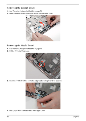 Page 9282Chapter 3
Removing the Launch Board
1.See “Removing the Upper Left Saddle” on page 79.
2.Grasp the Launch Board and lift up to remove from the Upper Cover.
 
Removing the Media Board
1.See “Removing the Upper Left Saddle” on page 79.
2.Pull the FFC out of the chassis.
3.Insert the FFC flush with the connector and press the locking lever down to secure.
4.Use a pry to lift the Media board out of the Upper Cover.  