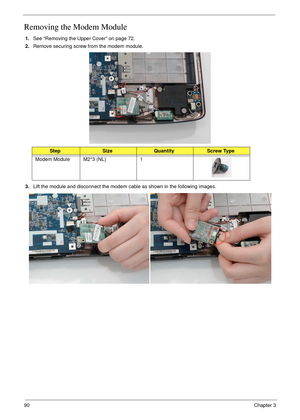 Page 10090Chapter 3
Removing the Modem Module
1.See “Removing the Upper Cover” on page 72.
2.Remove securing screw from the modem module.
3.Lift the module and disconnect the modem cable as shown in the following images.
StepSizeQuantityScrew Type
Modem Module M2*3 (NL) 1 