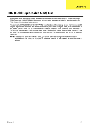 Page 105Chapter 697
This chapter gives you the FRU (Field Replaceable Unit) list in global configurations of Aspire 5680/5630/
3690/Travelmate 4280/4230/2490. Please refer to this chapter whenever ordering for parts to repair or for 
RMA (Return Merchandise Authorization).
Please note that WHEN ORDERING FRU PARTS, you should check the most up-to-date information available 
on your regional web or channel. For whatever reasons a part number change is made, it will not be noted on 
the printed Service Guide. For...