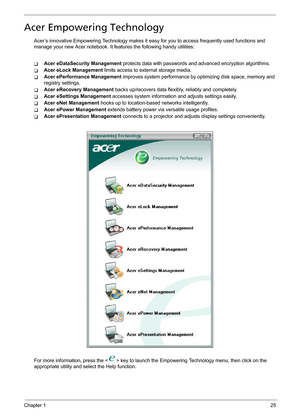 Page 31Chapter 125
Acer Empowering Technology
Acer’s innovative Empowering Technology makes it easy for you to access frequently used functions and 
manage your new Acer notebook. It features the following handy utilities: 
TAcer eDataSecurity Management protects data with passwords and advanced encryption algorithms.
TAcer eLock Management limits access to external storage media.
TAcer ePerformance Management improves system performance by optimizing disk space, memory and 
registry settings.
TAcer eRecovery...