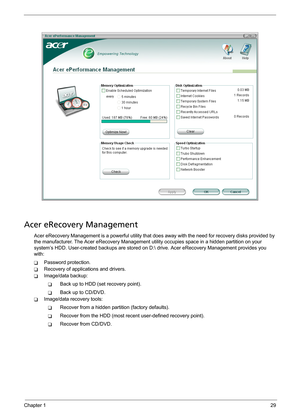 Page 35Chapter 129
Acer eRecovery Management
Acer eRecovery Management is a powerful utility that does away with the need for recovery disks provided by 
the manufacturer. The Acer eRecovery Management utility occupies space in a hidden partition on your 
system’s HDD. User-created backups are stored on D: drive. Acer eRecovery Management provides you 
with:
TPassword protection.
TRecovery of applications and drivers.
TImage/data backup:
TBack up to HDD (set recovery point).
TBack up to CD/DVD.
TImage/data...