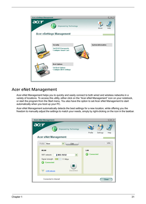 Page 37Chapter 131
Acer eNet Management
Acer eNet Management helps you to quickly and easily connect to both wired and wireless networks in a 
variety of locations. To access this utility, either click on the “Acer eNet Management” icon on your notebook, 
or start the program from the Start menu. You also have the option to set Acer eNet Management to start 
automatically when you boot up your PC.
Acer eNet Management automatically detects the best settings for a new location, while offering you the 
freedom to...