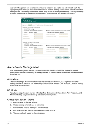 Page 3832Chapter 1
Acer eNet Management can save network settings for a location to a profile, and automatically apply the 
appropriate profile when you move from one location to another.  Settings stored include network connection 
settings(IP and DNS settings, wireless AP details, etc.), as well as default printer settings.  Security and safety 
concerns mean that Acer eNet Management does not store username and password information.
Acer ePower Management
Acer ePower Management features a straightforward...